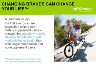 A landmark study–   the first ever on a rare population of long-term dietary supplement users –showed that  people who took Shaklee Supplements had markedly better health  than both single multivitamin and non-supplement users CHANGING BRANDS CAN CHANGE YOUR LIFE™ Vitalizer is based on key findings from  the 50th Anniversary Landmark Study 