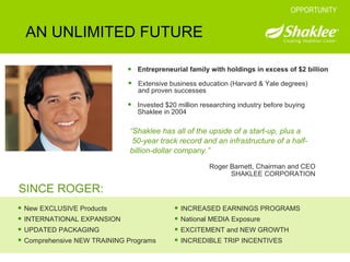 Entrepreneurial family with holdings in excess of $2 billion AN UNLIMITED FUTURE OPPORTUNITY Extensive business education (Harvard & Yale degrees) and proven successes Invested $20 million researching industry before buying Shaklee in 2004 SINCE ROGER: New EXCLUSIVE Products INTERNATIONAL EXPANSION UPDATED PACKAGING Comprehensive NEW TRAINING Programs INCREASED EARNINGS PROGRAMS National MEDIA Exposure EXCITEMENT and NEW GROWTH INCREDIBLE TRIP INCENTIVES Roger Barnett, Chairman and CEO SHAKLEE CORPORATION “ Shaklee has all of the upside of a start-up, plus a  50-year track record and an infrastructure of a half-billion-dollar company.” 