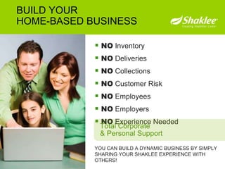 NO  Inventory NO  Deliveries NO  Collections NO  Customer Risk NO  Employees NO  Employers NO  Experience Needed YOU CAN BUILD A DYNAMIC BUSINESS BY SIMPLY SHARING YOUR SHAKLEE EXPERIENCE WITH OTHERS!  BUILD YOUR HOME-BASED BUSINESS Total Corporate & Personal Support 