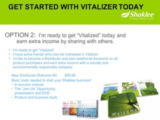 GET STARTED WITH VITALIZER   TODAY OPTION 2:   I’m ready to get “Vitalized” today  and earn extra income by sharing with others. I’m ready to get “Vitalized” I have some friends who may be interested in Vitalizer  I’d like to become a Distributor and earn additional discounts on all product purchases and earn extra income with a socially and environmentally responsible company New Distributor Welcome Kit  $39.95 Basic tools needed to start your Shaklee business! A success manual The “Join Us” Opportunity presentation and DVD Product and business tools 
