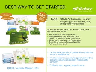 BEST WAY TO GET STARTED INCLUDES EVERYTHING IN THE DISTRIBUTOR WELCOME KIT, PLUS GOLD Ambassador Program Everything you need to start, own, and operate your business Retail Value! ~$500 $299 GOLD Premiere Mission PAK 15% discount of SRP on products Free product with next order of 100 PV Select 1 of 5 Product Action Kits (PAKs) Allows you to build a Global Organization 3 months of your own Personal Web Site Paid on unlimited depth I know there are lots of people who would like to live a healthier life  I’m interested in an earning opportunity with a socially and environmentally responsible company  I’d like to earn a great career income Free product with next order! Personal Web Site! 