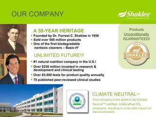 A 50-YEAR HERITAGE Founded by Dr. Forrest C. Shaklee in 1956 Sold over 500 million products One of the first biodegradable  nontoxic cleaners – Basic-H ® OUR COMPANY Products Unconditionally GUARANTEED! #1 natural nutrition company in the U.S.! Over $250 million invested in research & development and clinical testing Over 83,000 tests for product quality annually 70 published peer-reviewed clinical studies UNLIMITED FUTURE!!! CLIMATE NEUTRAL ™ First company in the world to be Climate Neutral ™  certified, totally offset C0 2  emissions, resulting in a net zero impact on the environment.  