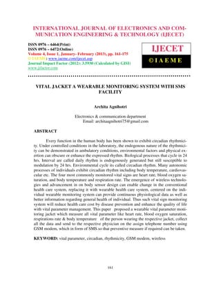 INTERNATIONAL JOURNAL OF ELECTRONICS AND COM-
   MUNICATION ENGINEERING & TECHNOLOGY (IJECET)
ISSN 0976 – 6464(Print)
ISSN 0976 – 6472(Online)
Volume 4, Issue 1, January- February (2013), pp. 161-175
                                                                        IJECET
© IAEME: www.iaeme.com/ijecet.asp
Journal Impact Factor (2012): 3.5930 (Calculated by GISI)
                                                                      ©IAEME
www.jifactor.com



    VITAL JACKET A WEARABLE MONITORING SYSTEM WITH SMS
                         FACILITY


                                      Archita Agnihotri

                           Electronics & communication department
                                Email: architaagnihotri75@gmail.com

   ABSTRACT

           Every function in the human body has been shown to exhibit circadian rhythmici-
   ty. Under controlled conditions in the laboratory, the endogenous nature of the rhythmici-
   ty can be demonstrated in ambulatory conditions, environmental factors and physical ex-
   ertion can obscure or enhance the expressed rhythm. Biological processes that cycle in 24
   hrs. Interval are called daily rhythm is endogenously generated but still susceptible to
   modulation by 24 hrs. Environmental cycle its called circadian rhythm. Many autonomic
   processes of individuals exhibit circadian rhythm including body temperature, cardiovas-
   cular etc. The four most commonly monitored vital signs are heart rate, blood oxygen sa-
   turation, and body temperature and respiration rate. The emergence of wireless technolo-
   gies and advancement in on body sensor design can enable change in the conventional
   health care system, replacing it with wearable health care system, centered on the indi-
   vidual wearable monitoring system can provide continuous physiological data as well as
   better information regarding general health of individual. Thus such vital sign monitoring
   system will reduce health care cost by disease prevention and enhance the quality of life
   with vital parameter management. This paper proposed a wearable vital parameter moni-
   toring jacket which measure all vital parameter like heart rate, blood oxygen saturation,
   respirations rate & body temperature of the person wearing the respective jacket, collect
   all the data and send to the respective physician on the assign telephone number using
   GSM modem, which in form of SMS.so that preventive measure if required can be taken.

   KEYWORD: vital parameter, circadian, rhythmicity, GSM modem, wireless




                                              161
 