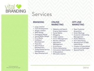Services
BRANDING
•  Logo creation
•  Font Development
•  Slogan creation
•  Web Design
•  Packaging Design
•  Social Media Design
•  Print Media
•  Collateral
Development
•  Press Kits
•  New Product
Development
•  Trademarked Service
Development
•  App Development
ONLINE
MARKETING
•  Website and Search
Engine Optimization
•  Social Media
•  Blogging
•  Video creation
•  Forum Management
•  Review collection
•  Reputation
Management
•  Ecommerce
•  Online Advertising
•  Conversion Optimization
•  E-Newsletters
•  Microsite creation
OFF-LINE
MARKETING
•  New Customer
Acquisition
•  Direct Mailings
•  Customer relationship
Management
•  Public Relations
•  Print Advertising
•  Development of B2B
relationships
•  Creation of specialized
services and packages
•  Special Events
 