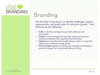 Branding
Our first step in branding is to identify challenges, explore
opportunities, and build a plan for long-term growth. From
there we do the following:
•  Craft an identity and logo for you that’s effective and
memorable.
•  Create a visual message through high impact print pieces,
interactive website and unique promotional items.
•  Capture your big idea and visually tell your story in a way that
inspires your audience to take action.
•  Communicate together to clarify your message and develop a
content strategy that intentionally tells your story.
 