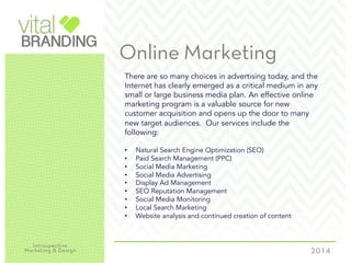 Online Marketing
There are so many choices in advertising today, and the
Internet has clearly emerged as a critical medium in any
small or large business media plan. An effective online
marketing program is a valuable source for new
customer acquisition and opens up the door to many
new target audiences. Our services include the
following:
•  Natural Search Engine Optimization (SEO)
•  Paid Search Management (PPC)
•  Social Media Marketing
•  Social Media Advertising
•  Display Ad Management
•  SEO Reputation Management
•  Social Media Monitoring
•  Local Search Marketing
•  Website analysis and continued creation of content
 