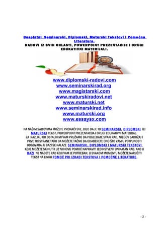 Besplatni Seminarski, Diplomski, Maturski Tekstovi i Pomoćna
Literatura.
RADOVI IZ SVIH OBLASTI, POWERPOINT PREZENTACIJE I DRUGI
EDUKATIVNI MATERIJALI.
www.diplomski-radovi.com
www.seminarskirad.org
www.magistarski.com
www.maturskiradovi.net
www.maturski.net
www.seminarskirad.info
www.maturski.org
www.essaysx.com
NA NAŠIM SAJTOVIMA MOŽETE PRONAĆI SVE, BILO DA JE TO SEMINARSKI, DIPLOMSKI ILI
MATURSKI TEKST, POWERPOINT PREZENTACIJA I DRUGI EDUKATIVNI MATERIJAL.
ZA RAZLIKU OD OSTALIH MI VAM PRUŽAMO DA POGLEDATE SVAKI RAD, NJEGOV SADRŽAJ I
PRVE TRI STRANE TAKO DA MOŽETE TAČNO DA ODABERETE ONO ŠTO VAM U POTPUNOSTI
ODGOVARA. U BAZI SE NALAZE SEMINARSKI, DIPLOMSKI I MATURSKI TEKSTOVI
KOJE MOŽETE SKINUTI I UZ NJIHOVU POMOĆ NAPRAVITI JEDINSTVEN I UNIKATAN RAD. AKO U
BAZI NE NAĐETE RAD KOJI VAM JE POTREBAN, U SVAKOM MOMENTU MOŽETE NARUČITI
TEKST NA LINKU POMOĆ PRI IZRADI TEKSTOVA I POMOĆNE LITERATURE.
- 2 -
 