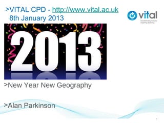 >VITAL CPD - http://www.vital.ac.uk
 8th January 2013
>8th January 2013




>New Year New Geography

>Alan Parkinson
                                      1
 