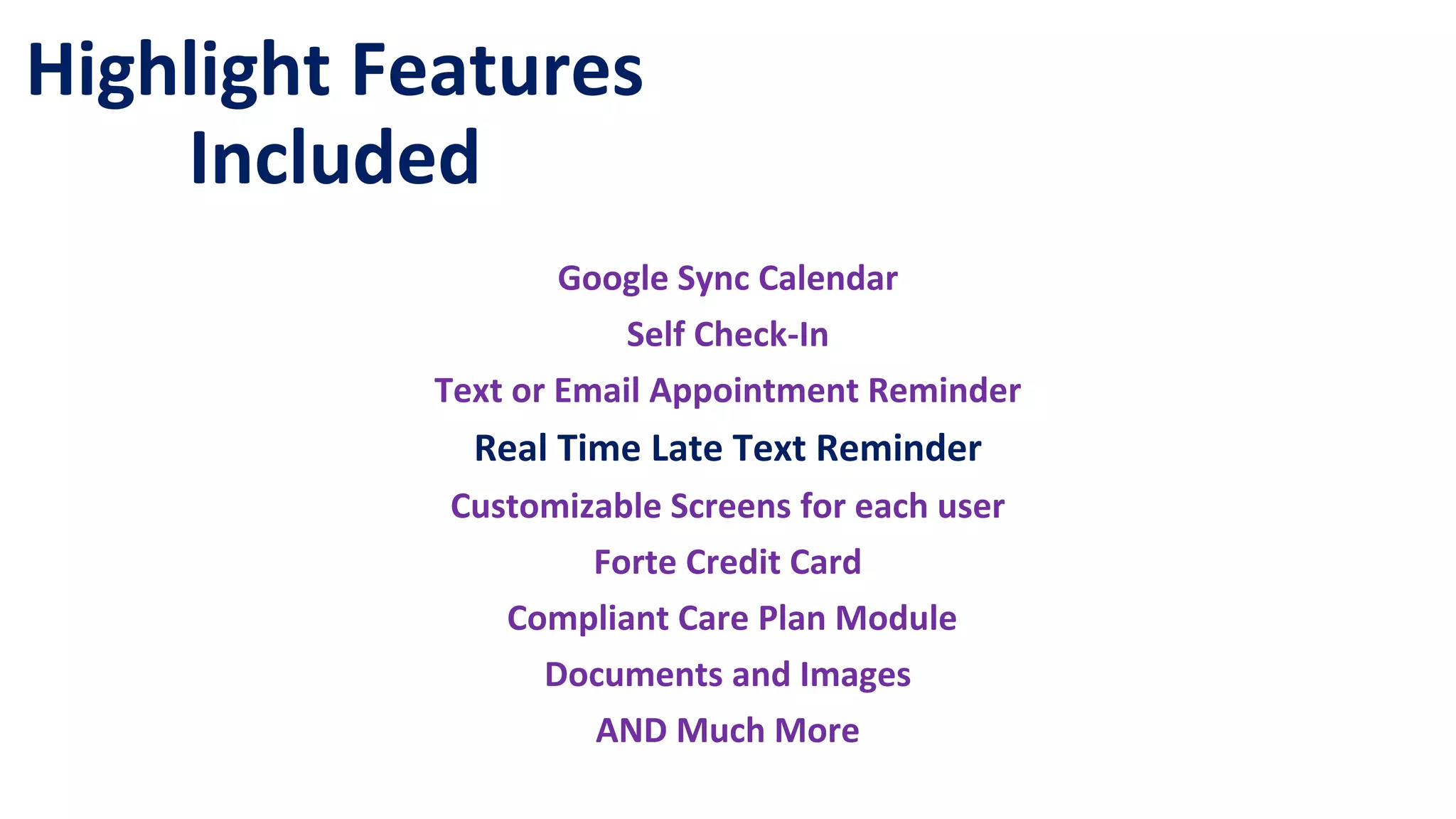 Highlight Features
Included
Google Sync Calendar
Self Check-In
Text or Email Appointment Reminder
Real Time Late Text Reminder
Customizable Screens for each user
Forte Credit Card
Compliant Care Plan Module
Documents and Images
AND Much More
 