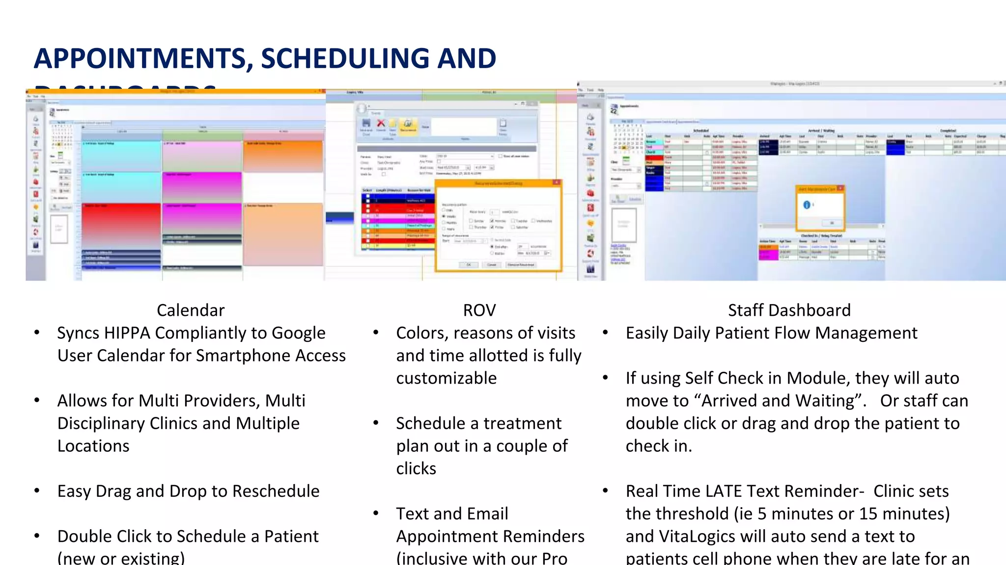 APPOINTMENTS, SCHEDULING AND
DASHBOARDS
Calendar
• Syncs HIPPA Compliantly to Google
User Calendar for Smartphone Access
• Allows for Multi Providers, Multi
Disciplinary Clinics and Multiple
Locations
• Easy Drag and Drop to Reschedule
• Double Click to Schedule a Patient
(new or existing)
ROV
• Colors, reasons of visits
and time allotted is fully
customizable
• Schedule a treatment
plan out in a couple of
clicks
• Text and Email
Appointment Reminders
(inclusive with our Pro
Staff Dashboard
• Easily Daily Patient Flow Management
• If using Self Check in Module, they will auto
move to “Arrived and Waiting”. Or staff can
double click or drag and drop the patient to
check in.
• Real Time LATE Text Reminder- Clinic sets
the threshold (ie 5 minutes or 15 minutes)
and VitaLogics will auto send a text to
patients cell phone when they are late for an
 