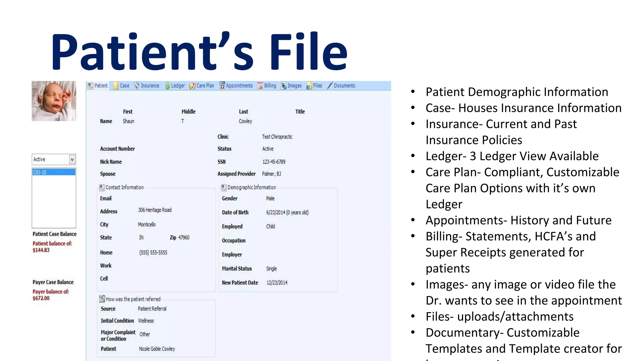 Patient’s File • Patient Demographic Information
• Case- Houses Insurance Information
• Insurance- Current and Past
Insurance Policies
• Ledger- 3 Ledger View Available
• Care Plan- Compliant, Customizable
Care Plan Options with it’s own
Ledger
• Appointments- History and Future
• Billing- Statements, HCFA’s and
Super Receipts generated for
patients
• Images- any image or video file the
Dr. wants to see in the appointment
• Files- uploads/attachments
• Documentary- Customizable
Templates and Template creator for
 