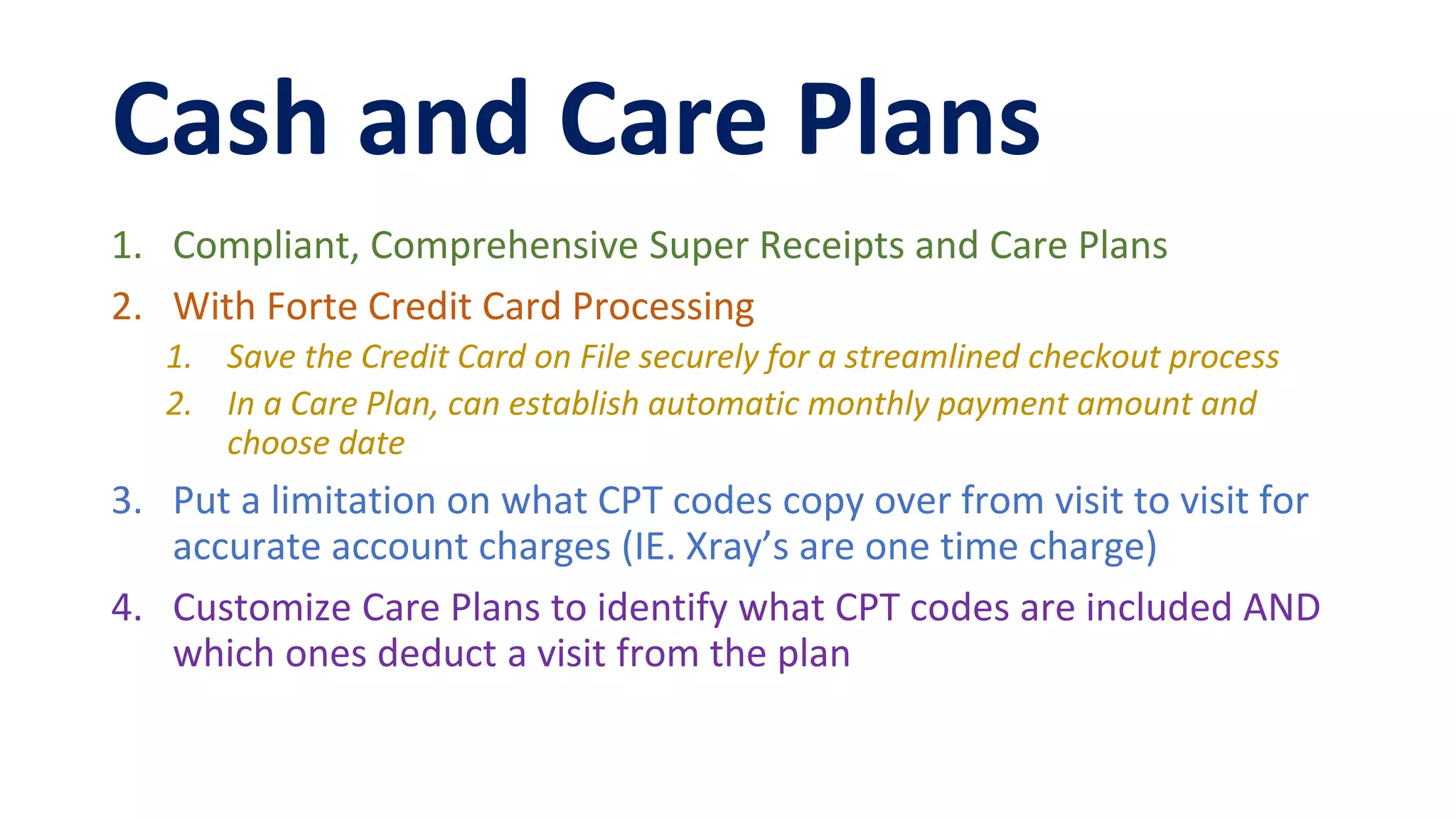 Cash and Care Plans
1. Compliant, Comprehensive Super Receipts and Care Plans
2. With Forte Credit Card Processing
1. Save the Credit Card on File securely for a streamlined checkout process
2. In a Care Plan, can establish automatic monthly payment amount and
choose date
3. Put a limitation on what CPT codes copy over from visit to visit for
accurate account charges (IE. Xray’s are one time charge)
4. Customize Care Plans to identify what CPT codes are included AND
which ones deduct a visit from the plan
 