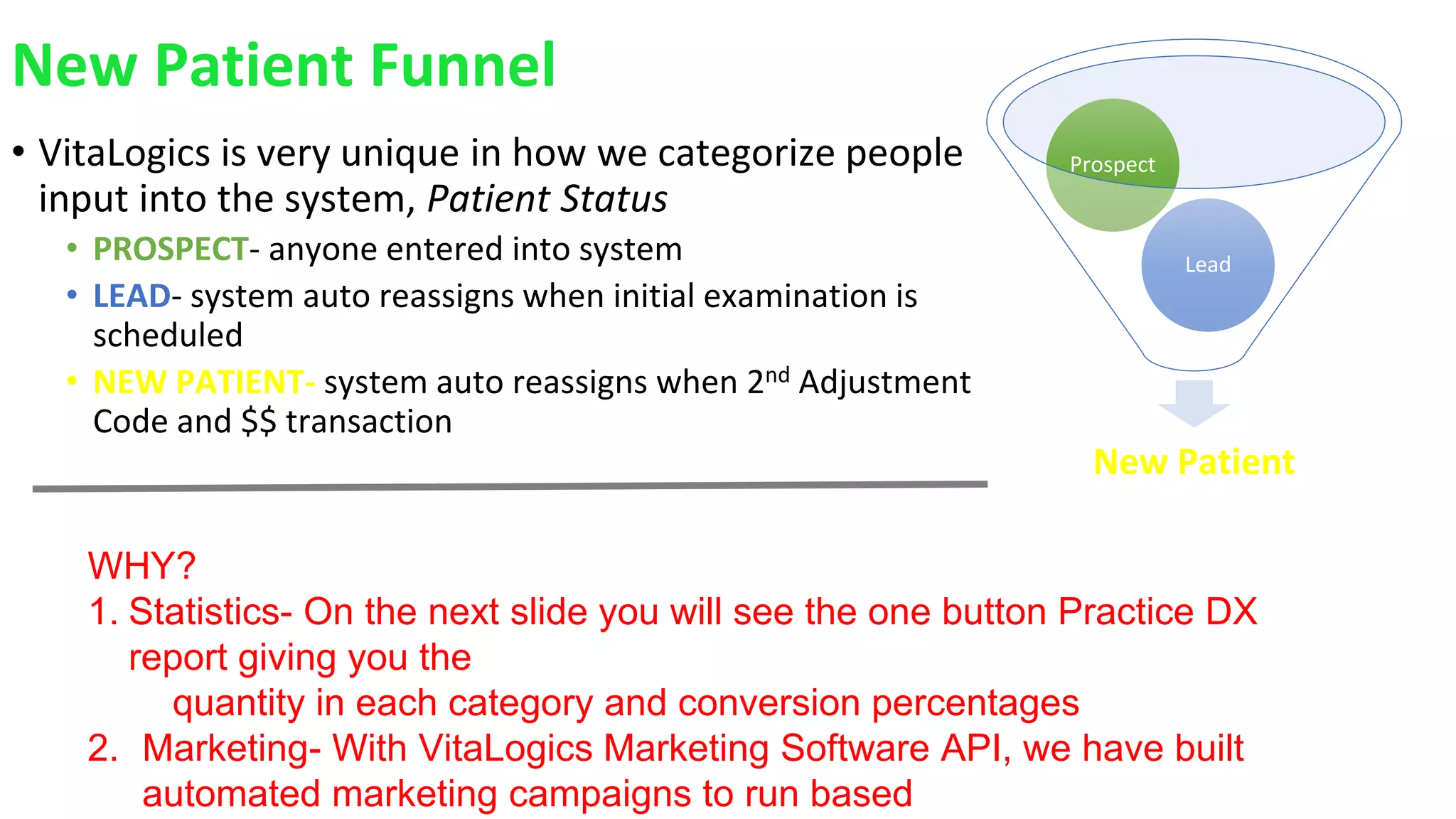 New Patient Funnel
• VitaLogics is very unique in how we categorize people
input into the system, Patient Status
• PROSPECT- anyone entered into system
• LEAD- system auto reassigns when initial examination is
scheduled
• NEW PATIENT- system auto reassigns when 2nd Adjustment
Code and $$ transaction
New Patient
Lead
Prospect
WHY?
1. Statistics- On the next slide you will see the one button Practice DX
report giving you the
quantity in each category and conversion percentages
2. Marketing- With VitaLogics Marketing Software API, we have built
automated marketing campaigns to run based
 
