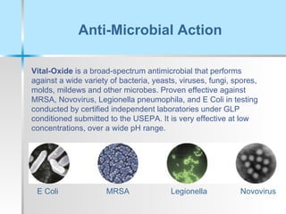 Anti-Microbial Action Vital-Oxide  is a broad-spectrum antimicrobial that performs against a wide variety of bacteria, yeasts, viruses, fungi, spores, molds, mildews and other microbes. Proven effective against MRSA, Novovirus, Legionella pneumophila, and E Coli in testing conducted by certified independent laboratories under GLP conditioned submitted to the USEPA. It is very effective at low concentrations, over a wide pH range. Novovirus Legionella MRSA E Coli 