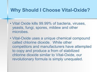 Why Should I Choose Vital-Oxide?  Vital Oxide kills 99.99% of bacteria, viruses, yeasts, fungi, spores, mildew and other microbes. Vital-Oxide uses a unique chemical compound called chlorine dioxide.  While other competitors and manufacturers have attempted to copy and produce a from of stabilized chlorine dioxide similar to Vital-Oxide, our revolutionary formula is simply unequaled.  