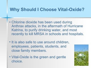 Why Should I Choose Vital-Oxide?  Chlorine dioxide has been used during Anthrax attacks, in the aftermath of Hurricane Katrina, to purify drinking water, and most recently to kill MRSA in schools and hospitals.  It is also safe to use around children, employees, patients, students, and close family members.  Vital-Oxide is the green and gentle choice. 