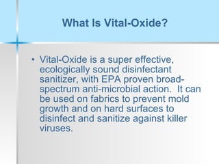 What Is Vital-Oxide? Vital-Oxide is a super effective, ecologically sound disinfectant sanitizer, with EPA proven broad-spectrum anti-microbial action.  It can be used on fabrics to prevent mold growth and on hard surfaces to disinfect and sanitize against killer viruses. 