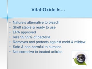 Vital-Oxide Is… Nature’s alternative to bleach Shelf stable & ready to use EPA approved Kills 99.99% of bacteria Removes and protects against mold & mildew Safe & non-harmful to humans Not corrosive to treated articles 