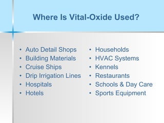 Where Is Vital-Oxide Used? Auto Detail Shops Building Materials Cruise Ships Drip Irrigation Lines Hospitals Hotels Households  HVAC Systems Kennels Restaurants Schools & Day Care Sports Equipment 
