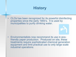 History CLO 2  has been recognized for its powerful disinfecting properties since the early 1900’s.  It is used by municipalities to purify drinking water. Environmentalists now recommend its use in eco-friendly paper production.  Produced on site, these treatments require sophisticated chemical generation equipment and limit practical use to only large scale industrial operations. 