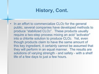 History, Cont. In an effort to commercialize CLO 2  for the general public, several companies have developed methods to produce “stabilized CLO 2 ”.  These products usually require a two-step process mixing an acid “activator” into a chlorite solution to produce CLO 2 .  Yet, even though products claim to have the same amount of this key ingredient, it certainly cannot be assumed that they will perform in an equal manner.  The results are solutions of varying strength - and safety - with a shelf life of a few days to just a few hours. 