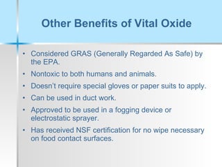 Other Benefits of Vital Oxide Considered GRAS (Generally Regarded As Safe) by the EPA. Nontoxic to both humans and animals. Doesn’t require special gloves or paper suits to apply. Can be used in duct work. Approved to be used in a fogging device or electrostatic sprayer. Has received NSF certification for no wipe necessary on food contact surfaces. 