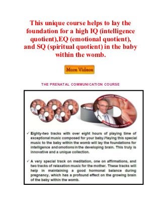 This unique course helps to lay the
 foundation for a high IQ (intelligence
  quotient),EQ (emotional quotient),
and SQ (spiritual quotient) in the baby
          within the womb.



      THE PRENATAL COMMUNICATION COURSE
 