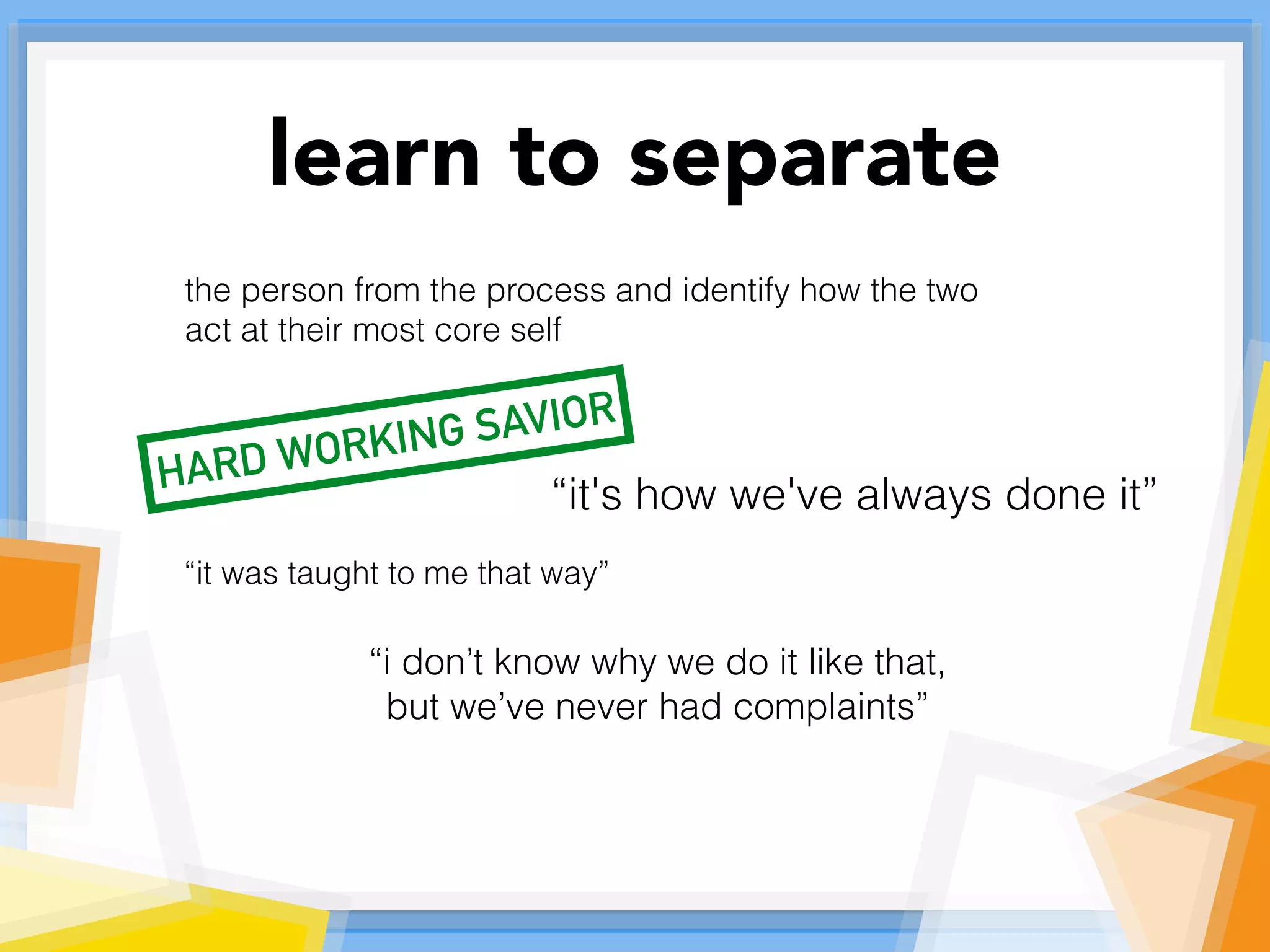 learn to separate
the person from the process and identify how the two
act at their most core self
“it's how we've always done it”
“it was taught to me that way”
“i don’t know why we do it like that,
but we’ve never had complaints”
HARD WORKING SAVIOR
 