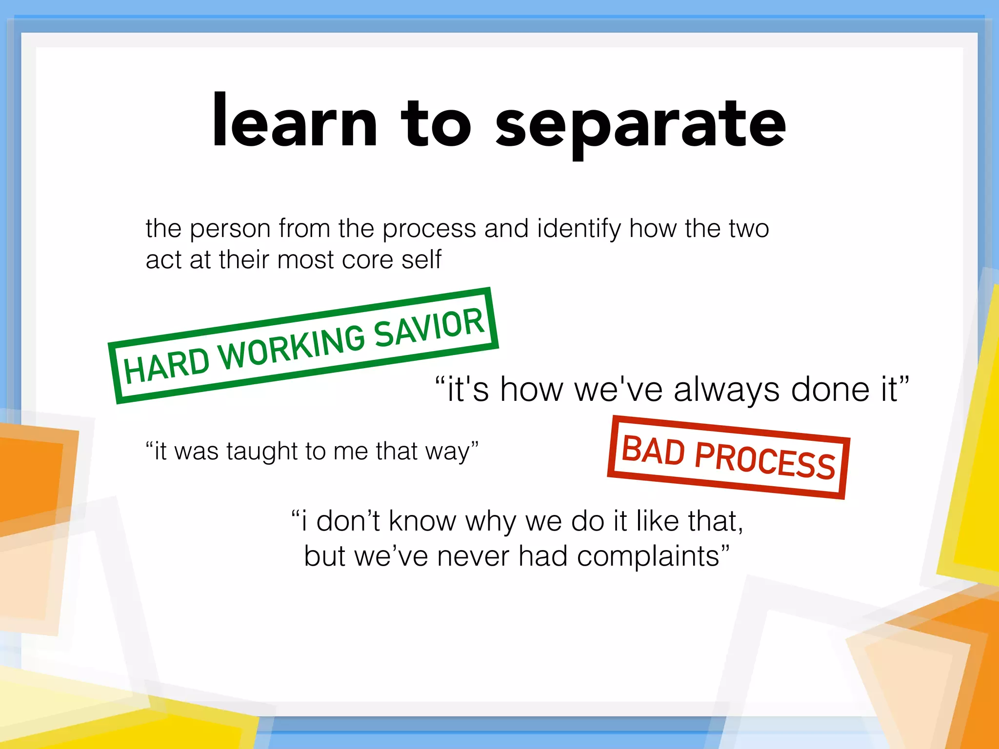 learn to separate
the person from the process and identify how the two
act at their most core self
“it's how we've always done it”
BAD PROCESS
“it was taught to me that way”
“i don’t know why we do it like that,
but we’ve never had complaints”
HARD WORKING SAVIOR
 