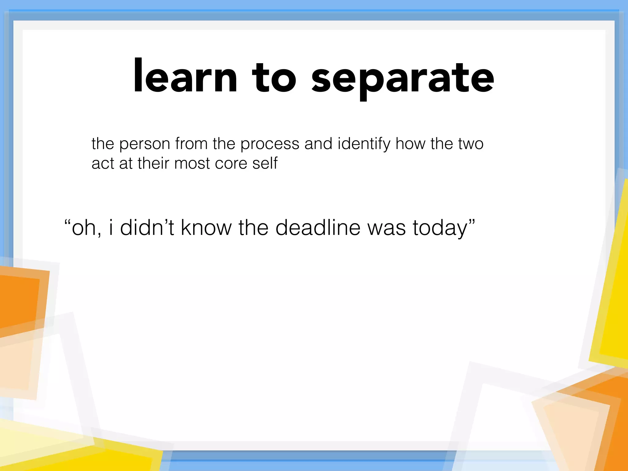 learn to separate
the person from the process and identify how the two
act at their most core self
“oh, i didn’t know the deadline was today”
 