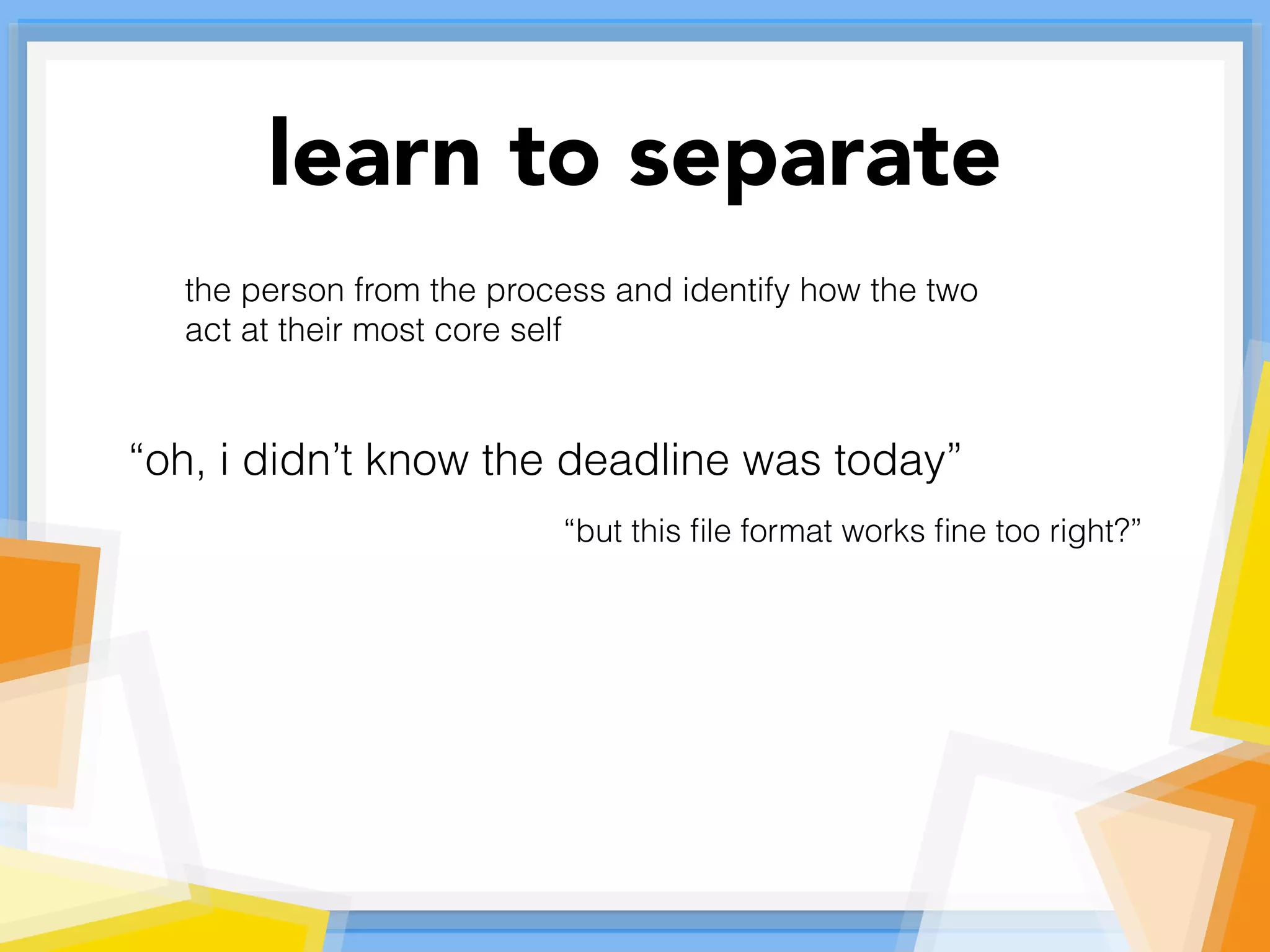 learn to separate
the person from the process and identify how the two
act at their most core self
“oh, i didn’t know the deadline was today”
“but this ﬁle format works ﬁne too right?”
 