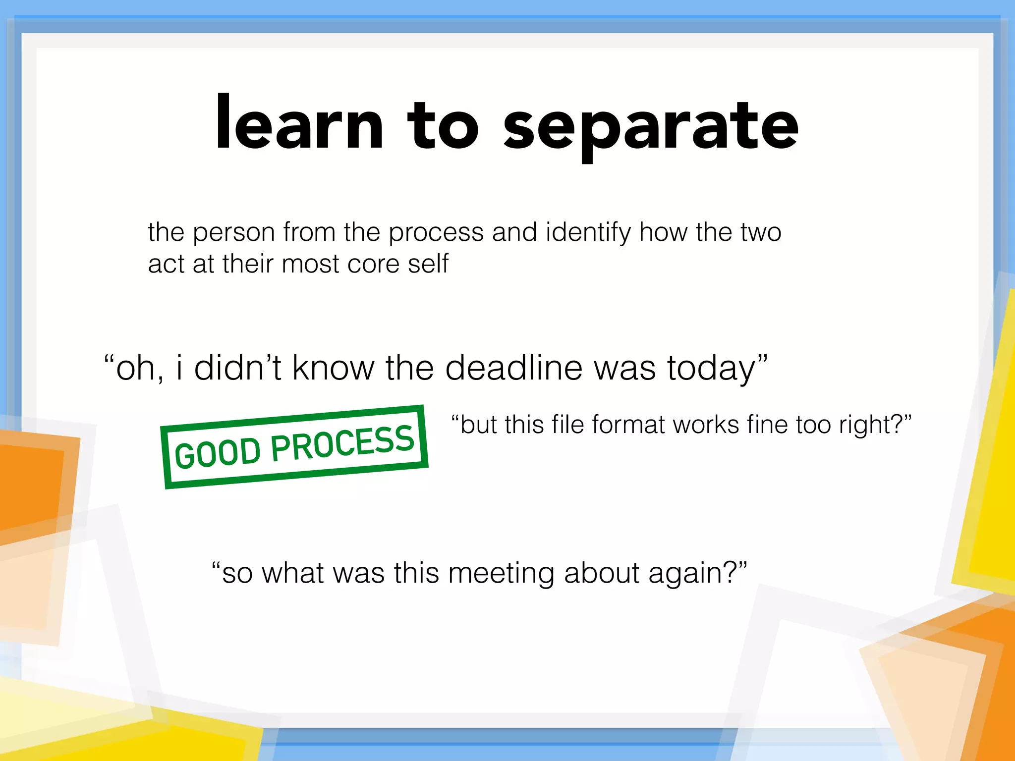 learn to separate
the person from the process and identify how the two
act at their most core self
“oh, i didn’t know the deadline was today”
“but this ﬁle format works ﬁne too right?”
“so what was this meeting about again?”
GOOD PROCESS
 