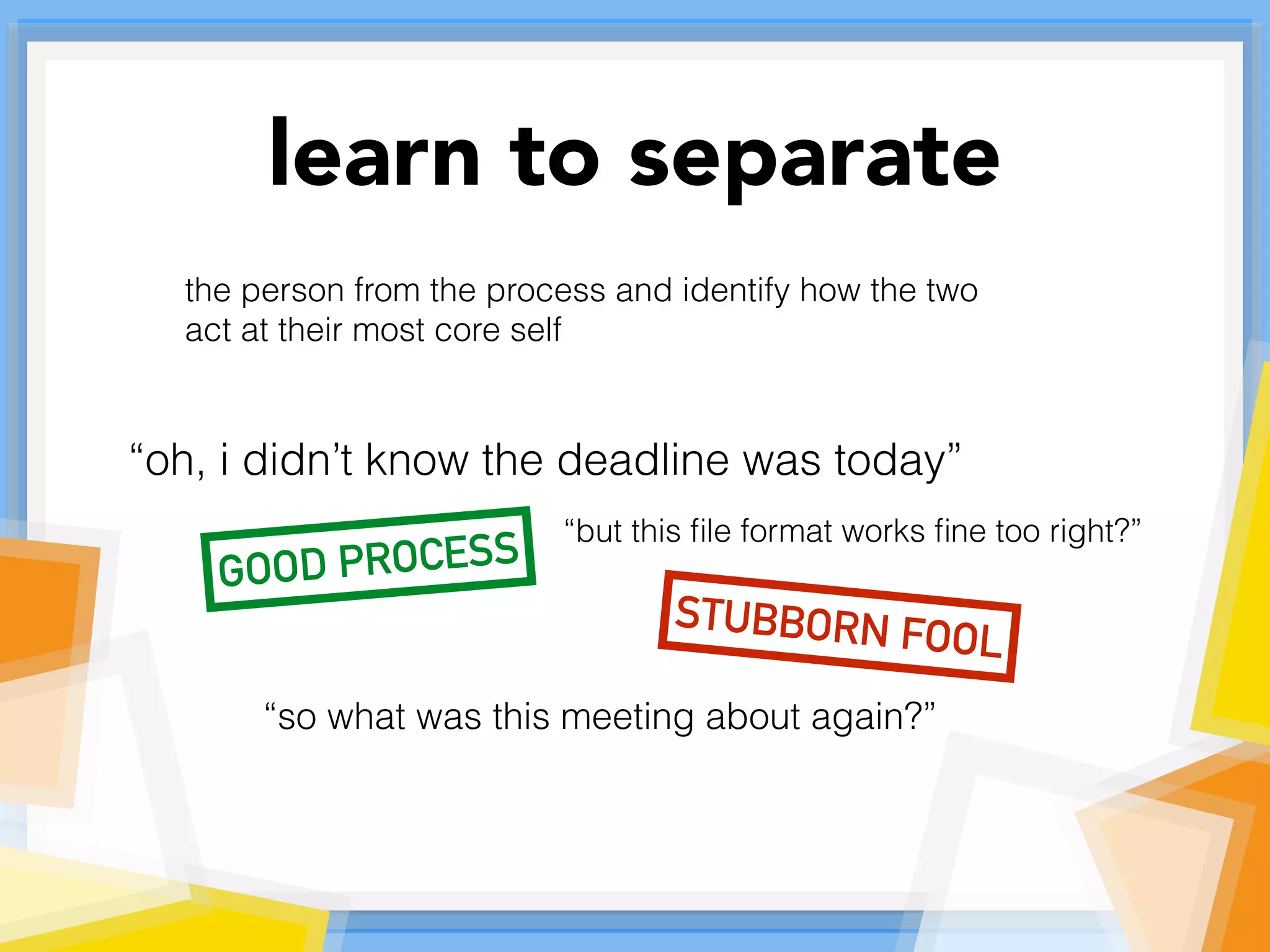 learn to separate
the person from the process and identify how the two
act at their most core self
“oh, i didn’t know the deadline was today”
STUBBORN FOOL
“but this ﬁle format works ﬁne too right?”
“so what was this meeting about again?”
GOOD PROCESS
 