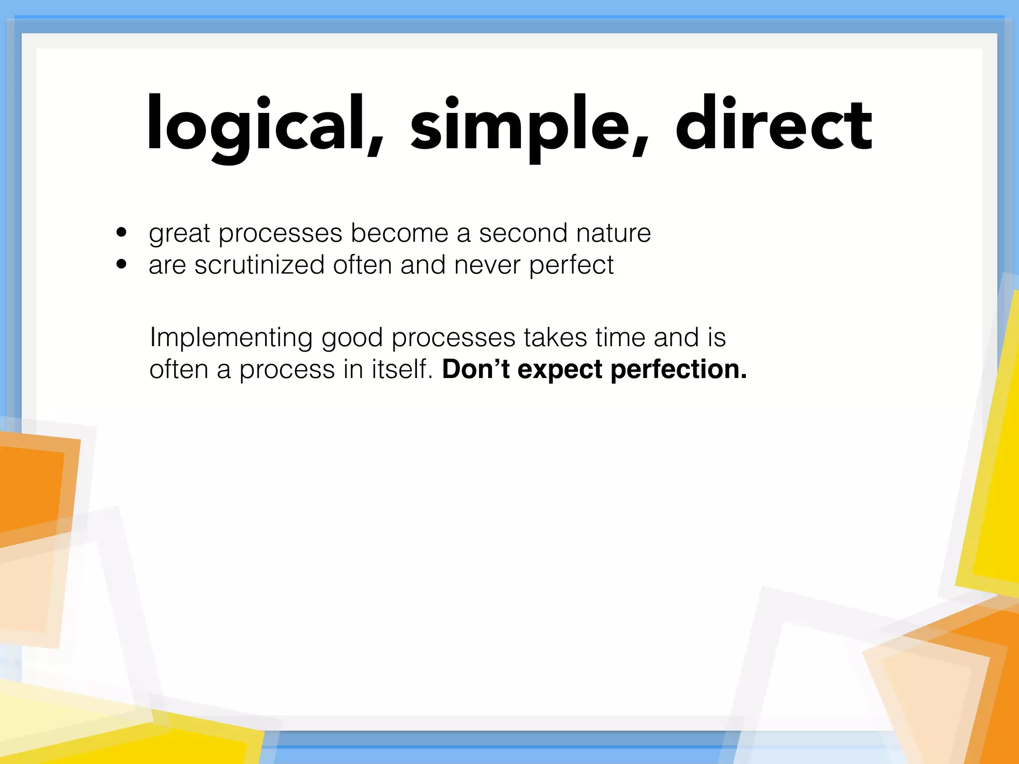• great processes become a second nature
• are scrutinized often and never perfect
Implementing good processes takes time and is
often a process in itself. Don’t expect perfection.
logical, simple, direct
 