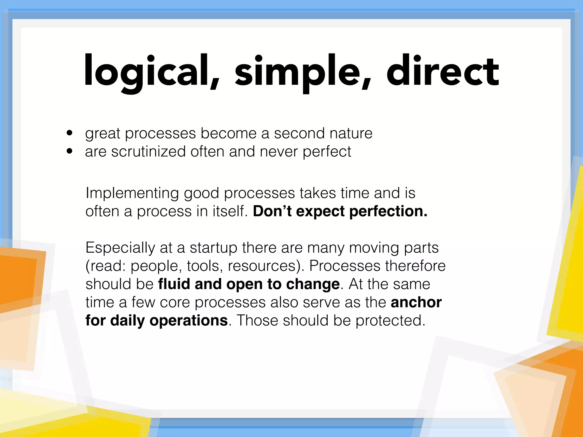 • great processes become a second nature
• are scrutinized often and never perfect
Implementing good processes takes time and is
often a process in itself. Don’t expect perfection.
Especially at a startup there are many moving parts
(read: people, tools, resources). Processes therefore
should be ﬂuid and open to change. At the same
time a few core processes also serve as the anchor
for daily operations. Those should be protected.
logical, simple, direct
 
