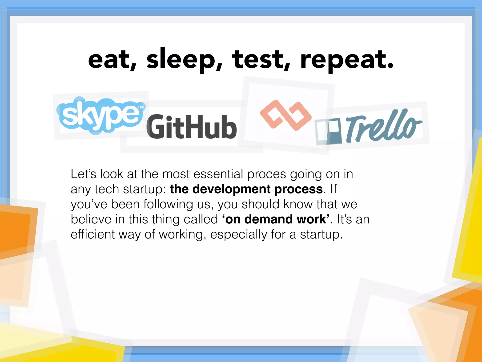 Let’s look at the most essential proces going on in
any tech startup: the development process. If
you’ve been following us, you should know that we
believe in this thing called ‘on demand work’. It’s an
efﬁcient way of working, especially for a startup.
eat, sleep, test, repeat.
 