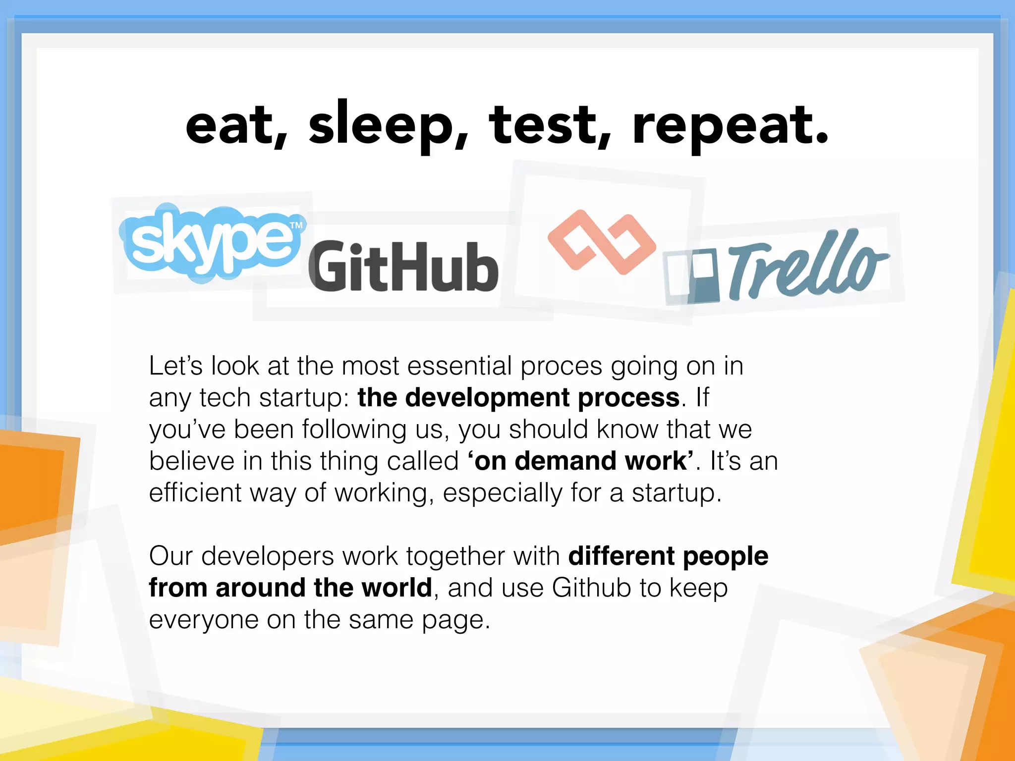 Let’s look at the most essential proces going on in
any tech startup: the development process. If
you’ve been following us, you should know that we
believe in this thing called ‘on demand work’. It’s an
efﬁcient way of working, especially for a startup.
Our developers work together with different people
from around the world, and use Github to keep
everyone on the same page.
eat, sleep, test, repeat.
 