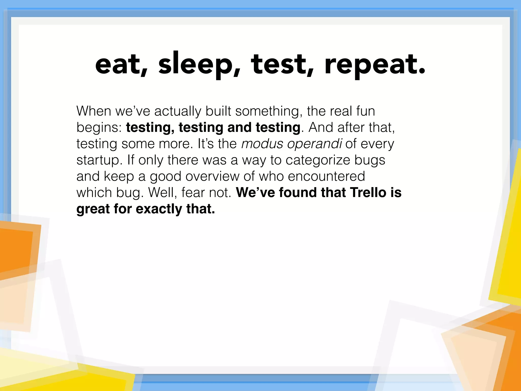 When we’ve actually built something, the real fun
begins: testing, testing and testing. And after that,
testing some more. It’s the modus operandi of every
startup. If only there was a way to categorize bugs
and keep a good overview of who encountered
which bug. Well, fear not. We’ve found that Trello is
great for exactly that.
eat, sleep, test, repeat.
 