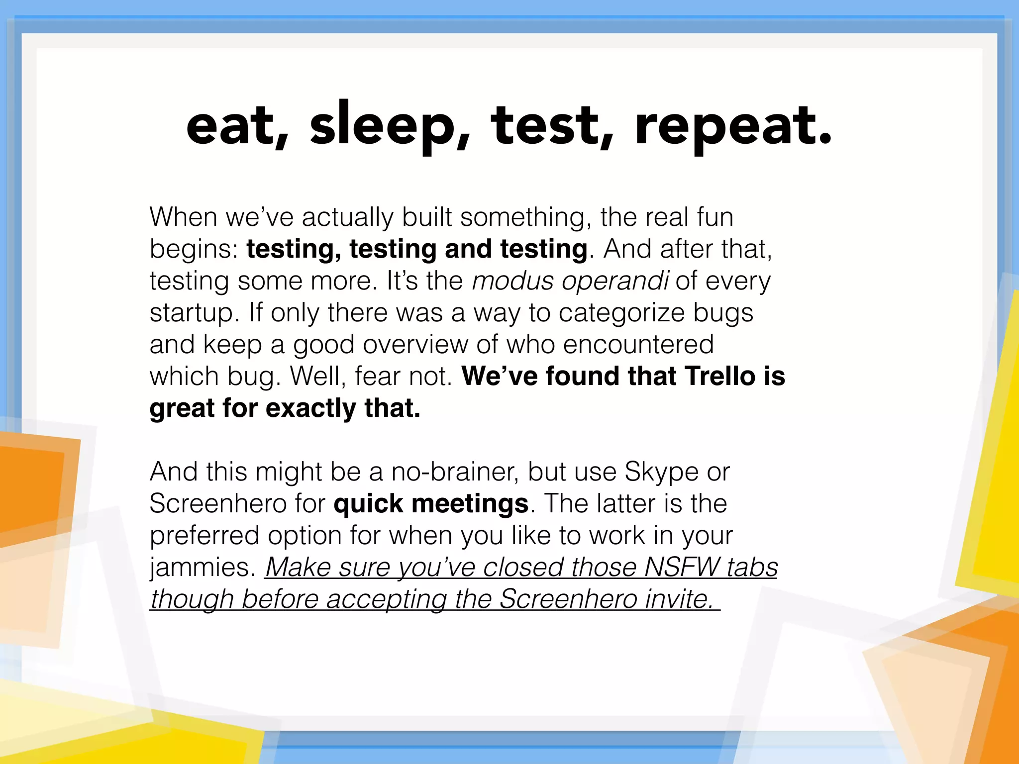 When we’ve actually built something, the real fun
begins: testing, testing and testing. And after that,
testing some more. It’s the modus operandi of every
startup. If only there was a way to categorize bugs
and keep a good overview of who encountered
which bug. Well, fear not. We’ve found that Trello is
great for exactly that.
And this might be a no-brainer, but use Skype or
Screenhero for quick meetings. The latter is the
preferred option for when you like to work in your
jammies. Make sure you’ve closed those NSFW tabs
though before accepting the Screenhero invite.
eat, sleep, test, repeat.
 