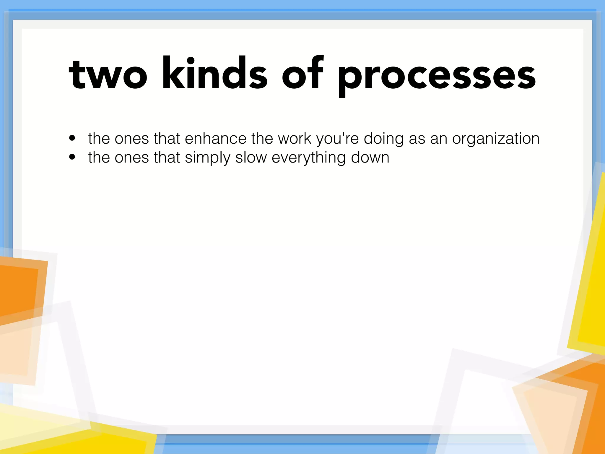 • the ones that enhance the work you're doing as an organization
• the ones that simply slow everything down
two kinds of processes
 
