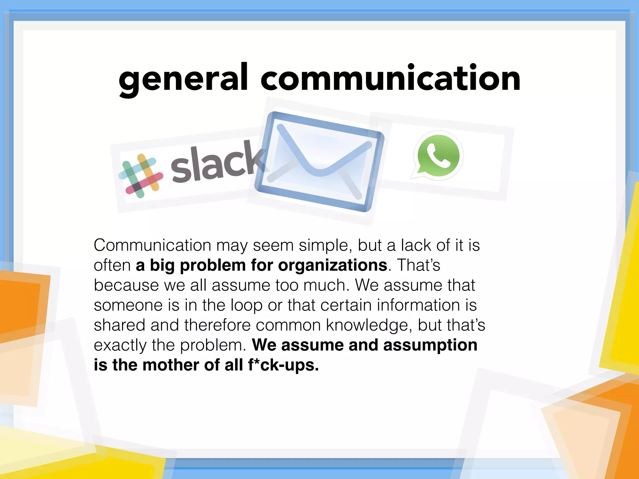 Communication may seem simple, but a lack of it is
often a big problem for organizations. That’s
because we all assume too much. We assume that
someone is in the loop or that certain information is
shared and therefore common knowledge, but that’s
exactly the problem. We assume and assumption
is the mother of all f*ck-ups.
general communication
 