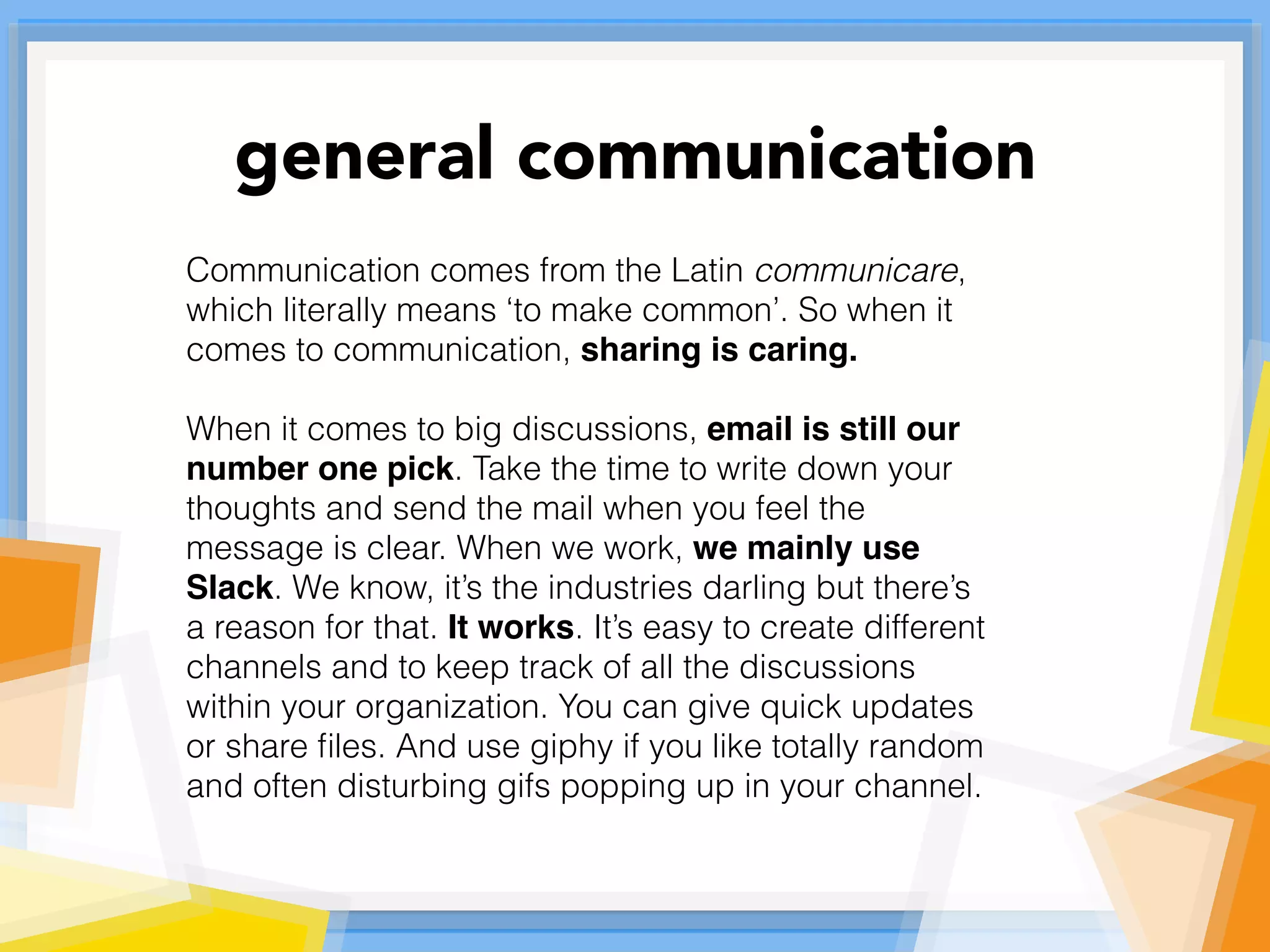 Communication comes from the Latin communicare,
which literally means ‘to make common’. So when it
comes to communication, sharing is caring.
When it comes to big discussions, email is still our
number one pick. Take the time to write down your
thoughts and send the mail when you feel the
message is clear. When we work, we mainly use
Slack. We know, it’s the industries darling but there’s
a reason for that. It works. It’s easy to create different
channels and to keep track of all the discussions
within your organization. You can give quick updates
or share ﬁles. And use giphy if you like totally random
and often disturbing gifs popping up in your channel.
general communication
 