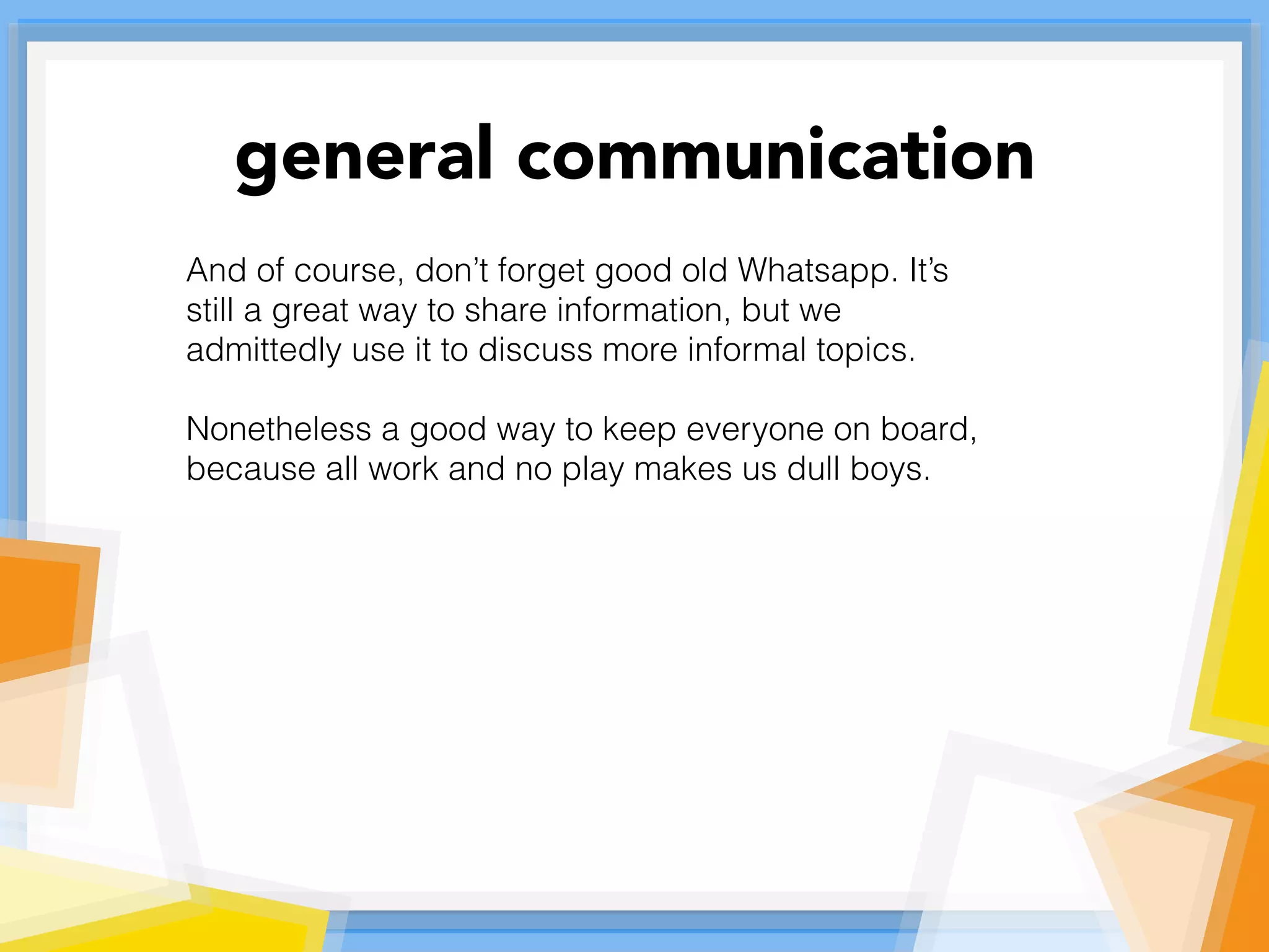 And of course, don’t forget good old Whatsapp. It’s
still a great way to share information, but we
admittedly use it to discuss more informal topics.
Nonetheless a good way to keep everyone on board,
because all work and no play makes us dull boys.
general communication
 