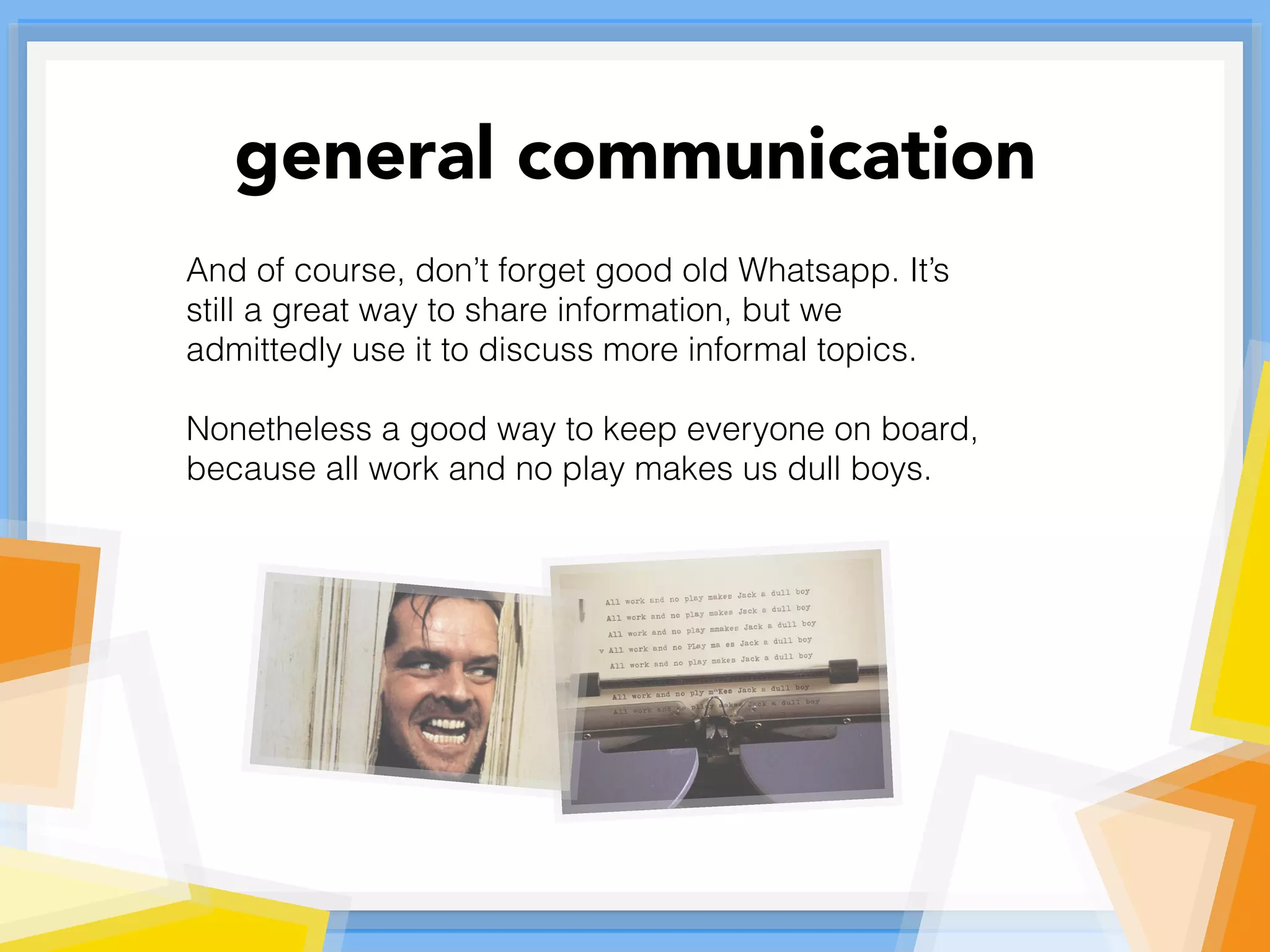 And of course, don’t forget good old Whatsapp. It’s
still a great way to share information, but we
admittedly use it to discuss more informal topics.
Nonetheless a good way to keep everyone on board,
because all work and no play makes us dull boys.
general communication
 