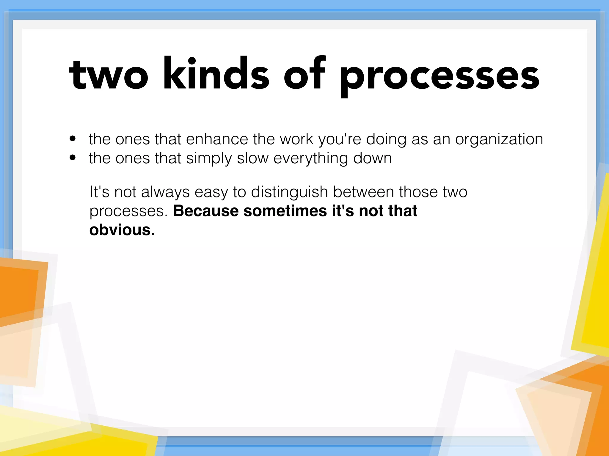 • the ones that enhance the work you're doing as an organization
• the ones that simply slow everything down
It's not always easy to distinguish between those two
processes. Because sometimes it's not that
obvious.
two kinds of processes
 