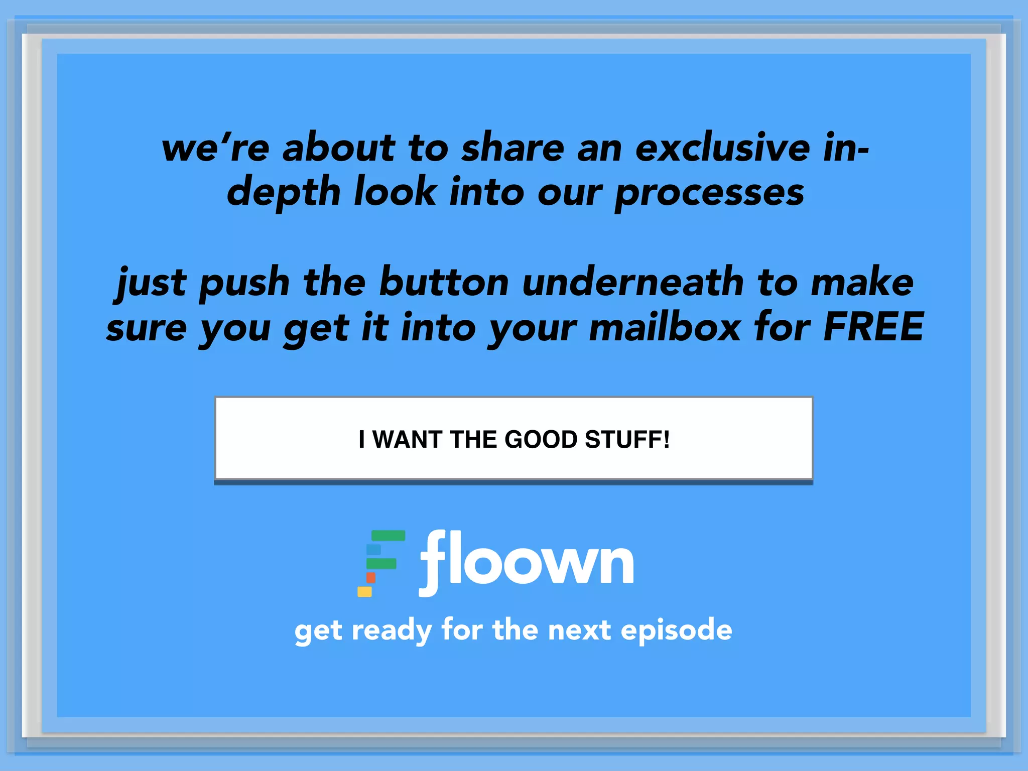 we’re about to share an exclusive in-
depth look into our processes
just push the button underneath to make
sure you get it into your mailbox for FREE
get ready for the next episode
I WANT THE GOOD STUFF!
 