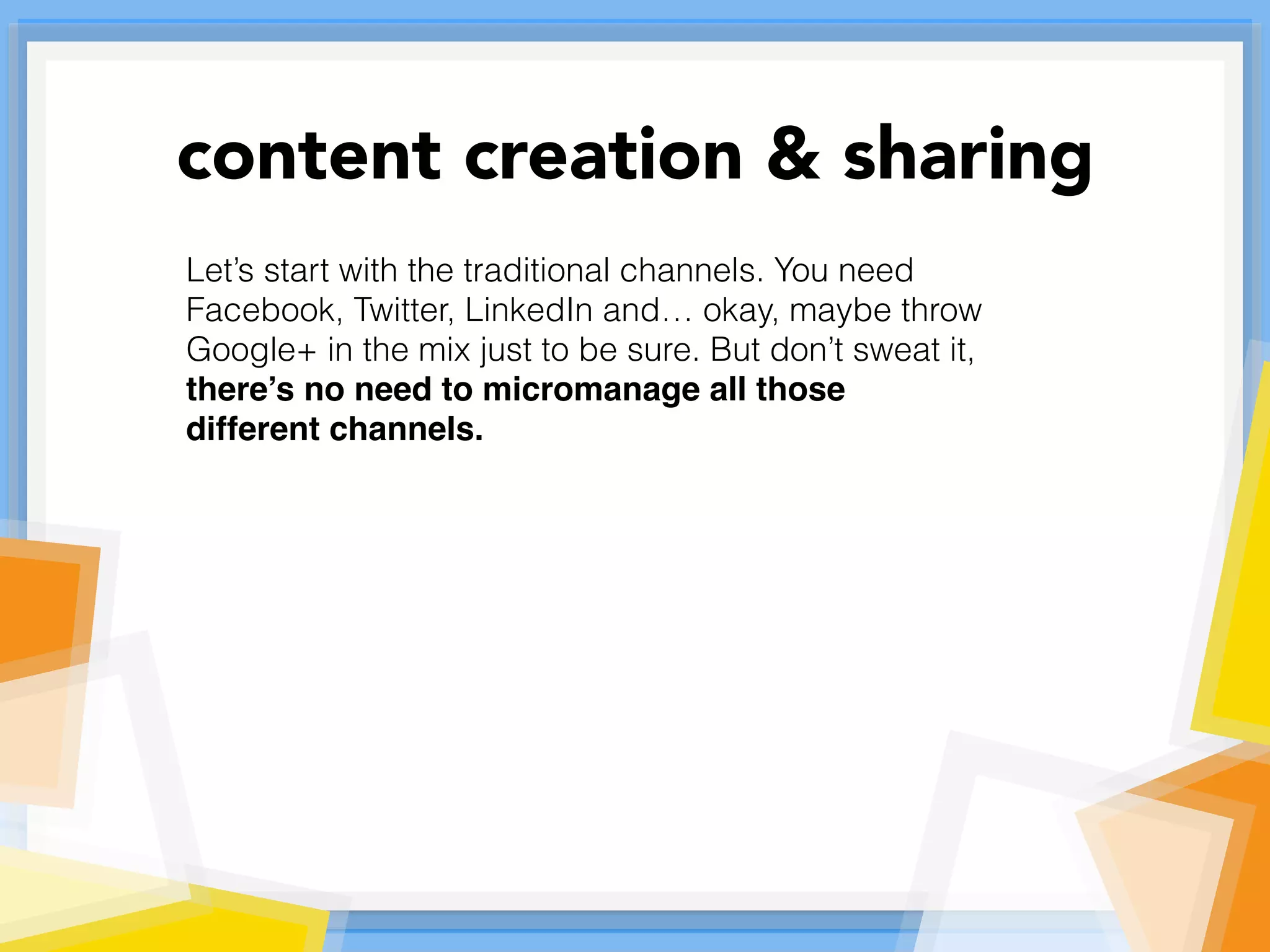 Let’s start with the traditional channels. You need
Facebook, Twitter, LinkedIn and… okay, maybe throw
Google+ in the mix just to be sure. But don’t sweat it,
there’s no need to micromanage all those
different channels.
content creation & sharing
 