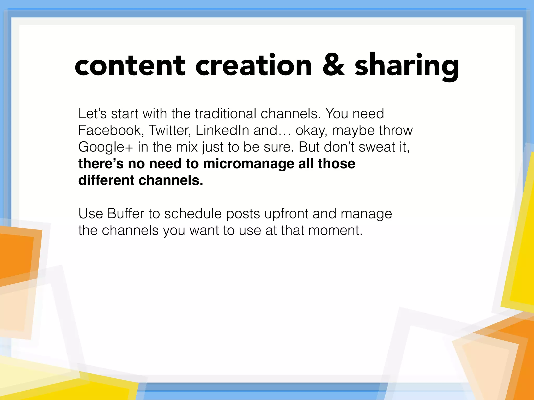 Let’s start with the traditional channels. You need
Facebook, Twitter, LinkedIn and… okay, maybe throw
Google+ in the mix just to be sure. But don’t sweat it,
there’s no need to micromanage all those
different channels.
Use Buffer to schedule posts upfront and manage
the channels you want to use at that moment.
content creation & sharing
 