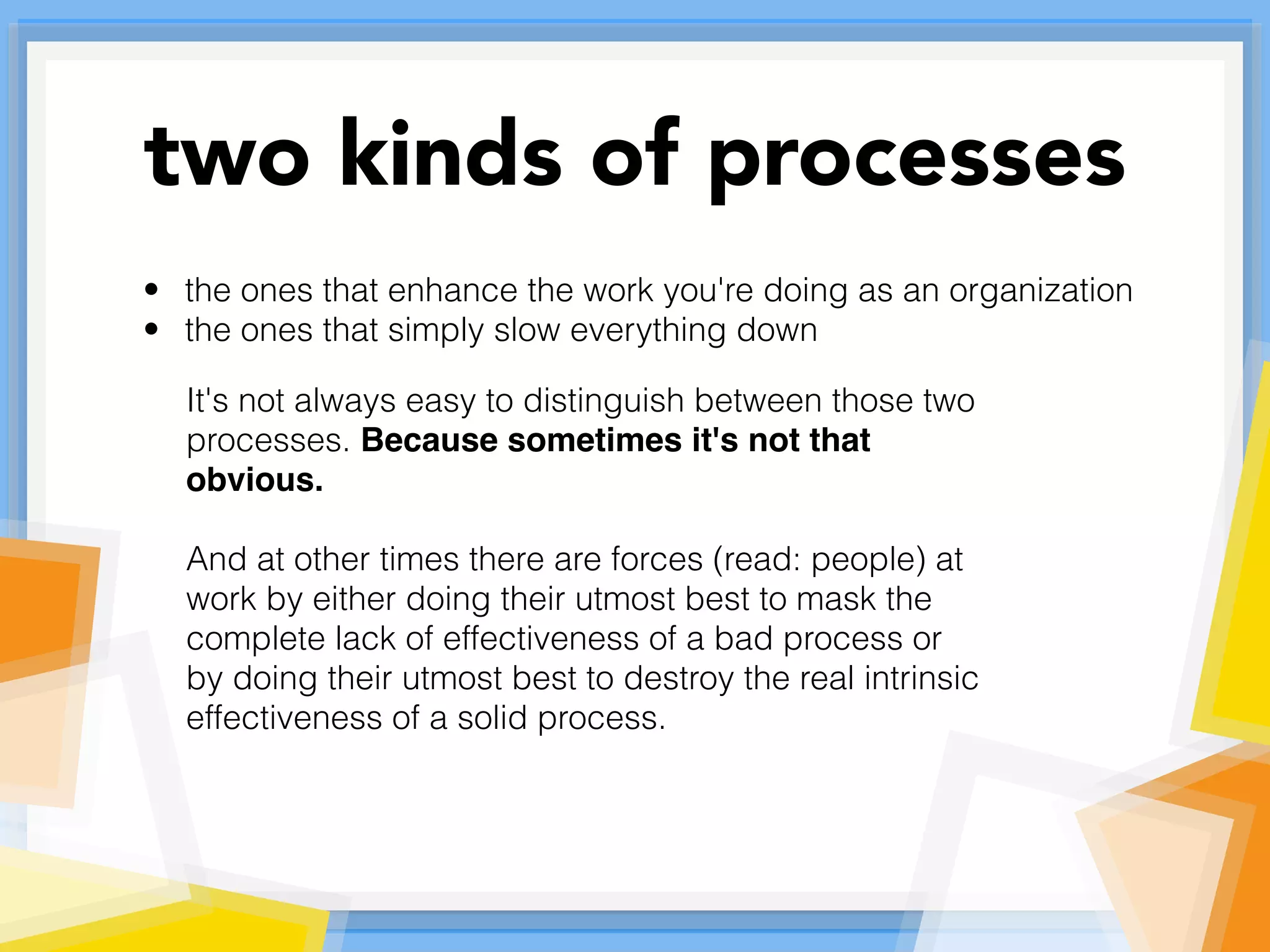 • the ones that enhance the work you're doing as an organization
• the ones that simply slow everything down
It's not always easy to distinguish between those two
processes. Because sometimes it's not that
obvious.
And at other times there are forces (read: people) at
work by either doing their utmost best to mask the
complete lack of effectiveness of a bad process or
by doing their utmost best to destroy the real intrinsic
effectiveness of a solid process.
two kinds of processes
 