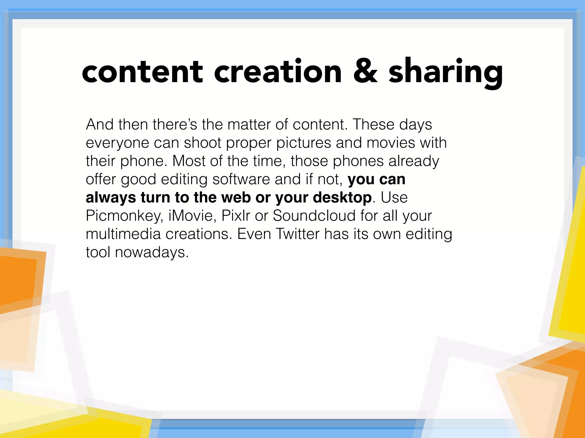 And then there’s the matter of content. These days
everyone can shoot proper pictures and movies with
their phone. Most of the time, those phones already
offer good editing software and if not, you can
always turn to the web or your desktop. Use
Picmonkey, iMovie, Pixlr or Soundcloud for all your
multimedia creations. Even Twitter has its own editing
tool nowadays.
content creation & sharing
 